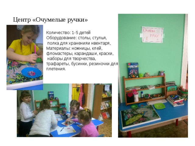 Центр «Очумелые ручки» Количество: 1-5 детей Оборудование: столы, стулья,  полка для храненияи нвентаря, Материалы: ножницы, клей, фломастеры, карандаши, краски,  наборы для творчества, трафареты, бусинки, резиночки для плетения. 