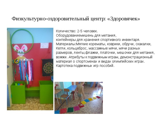 Физкультурно-оздоровительный центр: «Здоровячек» Количество: 2-5 человек. Оборудованиемишень для метания, контейнеры для хранения спортивного инвентаря. Материалы:Мягкие корематы, коврики, обручи, скакалки, Кегли, кольцеброс, массажные мячи, мячи разных размеров, ленты,флажки, платочки, мешочки для метания, вожжи. Атрибуты к подвижным играм, демонстрационный материал о спортсменах и видах олимпийских играх. Картотека подвижных игр пособий. 
