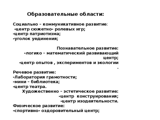 Образовательные области:  Социально – коммуникативное развитие :  -центр сюжетно- ролевых игр; -центр патриотизма; -уголок уединения;  Познавательное развитие: -логико – математический развивающий центр;  -центр опытов , экспериментов и экологии . Речевое развитие: -Лаборатория грамотности; -мини – библиотека; -центр театра. Художественно – эстетическое развитие:  -центр конструирования; -центр изодеятельности. Физическое развитие: -спортивно- оздоровительный центр; 