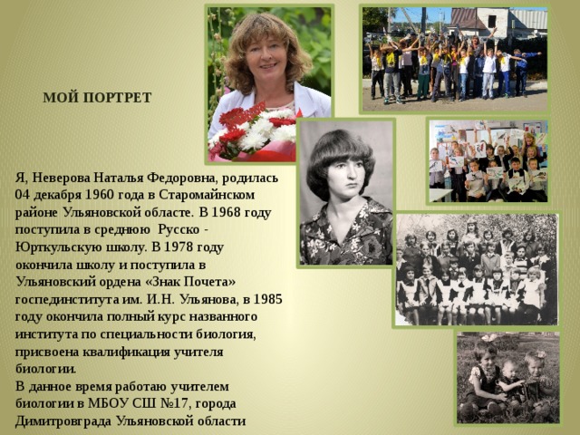 МОЙ ПОРТРЕТ Я, Неверова Наталья Федоровна, родилась 04 декабря 1960 года в Старомайнском районе Ульяновской областе. В 1968 году поступила в среднюю Русско - Юрткульскую школу. В 1978 году окончила школу и поступила в Ульяновский ордена «Знак Почета» госпединститута им. И.Н. Ульянова, в 1985 году окончила полный курс названного института по специальности биология, присвоена квалификация учителя биологии. В данное время работаю учителем биологии в МБОУ СШ №17, города Димитровграда Ульяновской области 