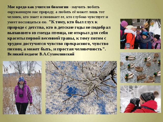 Мое кредо как учителя биологии - научить любить окружающую нас природу, а любить её может лишь тот человек, кто знает и понимает ее, кто глубоко чувствует и умеет восхищаться ею. 