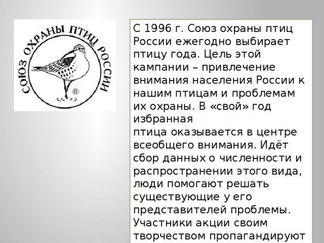 С 1996 г. Союз охраны птиц России ежегодно выбирает птицу года. Цель этой кампании – привлечение внимания населения России к нашим птицам и проблемам их охраны. В «свой» год избранная птица оказывается в центре всеобщего внимания. Идёт сбор данных о численности и распространении этого вида, люди помогают решать существующие у его представителей проблемы. Участники акции своим творчеством пропагандируют красоту этой птицы и, конечно, рассказывают об уязвимости живого мира. 