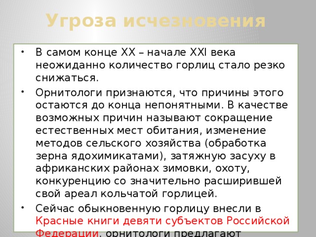 Угроза исчезновения В самом конце XX – начале XXI века неожиданно количество горлиц стало резко снижаться. Орнитологи признаются, что причины этого остаются до конца непонятными. В качестве возможных причин называют сокращение естественных мест обитания, изменение методов сельского хозяйства (обработка зерна ядохимикатами), затяжную засуху в африканских районах зимовки, охоту, конкуренцию со значительно расширившей свой ареал кольчатой горлицей. Сейчас обыкновенную горлицу внесли в Красные книги девяти субъектов Российской Федерации , орнитологи предлагают включить ее и в Красную книгу России. В Красной книге МСОП она сейчас значится как уязвимый вид. 