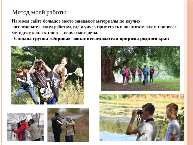Метод моей работы На моем сайте большое место занимают материалы по научно -исследовательским работам, где я учусь применять в воспитательном процессе методику коллективно - творческого дела. Создана группа «Эврика» -юные исследователи природы родного края 