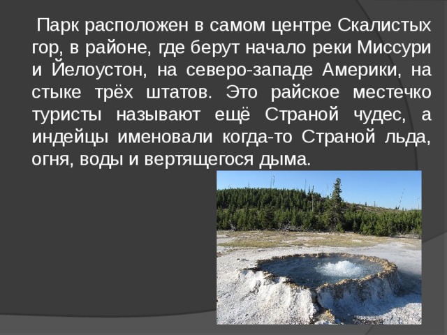  Парк расположен в самом центре Скалистых гор, в районе, где берут начало реки Миссури и Йелоустон, на северо-западе Америки, на стыке трёх штатов. Это райское местечко туристы называют ещё Страной чудес, а индейцы именовали когда-то Страной льда, огня, воды и вертящегося дыма. 