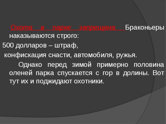  Охота в парке запрещена. Браконьеры наказываются строго: 500 долларов – штраф,  конфискация снасти, автомобиля, ружья.  Однако перед зимой примерно половина оленей парка спускается с гор в долины. Вот тут их и поджидают охотники. 