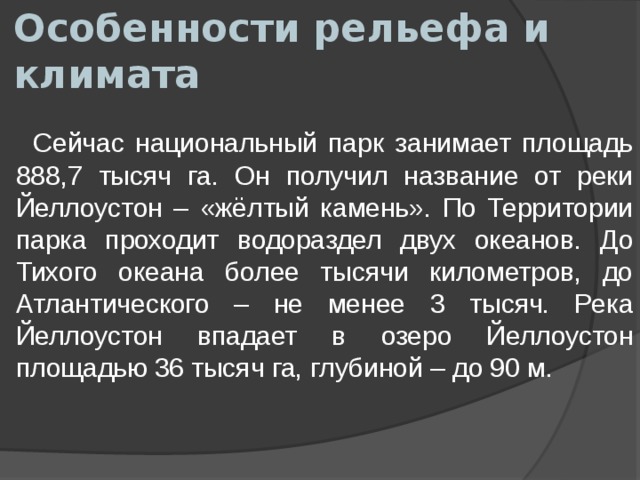 Особенности рельефа и климата  Сейчас национальный парк занимает площадь 888,7 тысяч га. Он получил название от реки Йеллоустон – «жёлтый камень». По Территории парка проходит водораздел двух океанов. До Тихого океана более тысячи километров, до Атлантического – не менее 3 тысяч. Река Йеллоустон впадает в озеро Йеллоустон площадью 36 тысяч га, глубиной – до 90 м. 