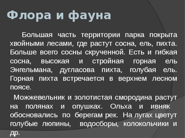 Флора и фауна  Большая часть территории парка покрыта хвойными лесами, где растут сосна, ель, пихта. Больше всего сосны скрученной. Есть и гибкая сосна, высокая и стройная горная ель Энгельмана, дугласова пихта, голубая ель. Горная пихта встречается в верхнем лесном поясе.  Можжевельник и золотистая смородина растут на полянах и опушках. Ольха и ивняк обосновались по берегам рек. На лугах цветут голубые люпины, водосборы, колокольчики и др. 