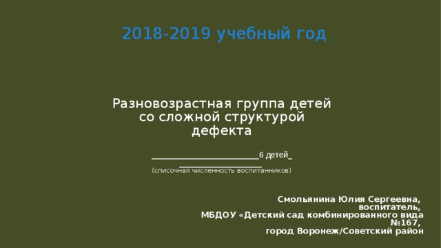 2018-2019 учебный год Разновозрастная группа детей со сложной структурой дефекта    __________________________ 6 детей _  ____________________   (списочная численность воспитанников)   Смольянина Юлия Сергеевна, воспитатель, МБДОУ «Детский сад комбинированного вида  №167, город Воронеж/Советский район  