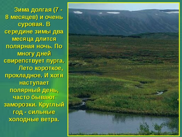  Зима долгая (7 - 8 месяцев) и очень суровая. В середине зимы два месяца длится полярная ночь. По многу дней свирепствует пурга.  Лето короткое, прохладное. И хотя наступает полярный день, часто бывают заморозки. Круглый год - сильные холодные ветра. 