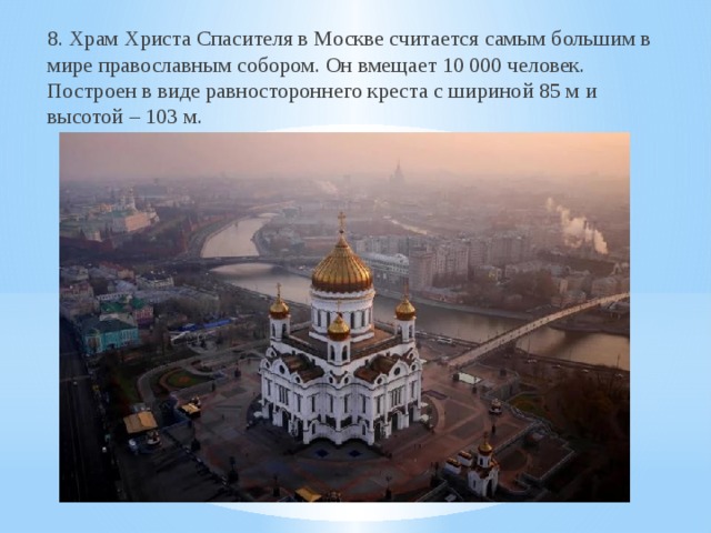 8. Храм Христа Спасителя в Москве считается самым большим в мире православным собором. Он вмещает 10 000 человек. Построен в виде равностороннего креста с шириной 85 м и высотой – 103 м. 