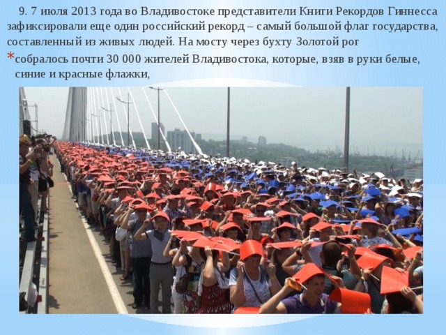  9. 7 июля 2013 года во Владивостоке представители Книги Рекордов Гиннесса зафиксировали еще один российский рекорд – самый большой флаг государства, составленный из живых людей. На мосту через бухту Золотой рог собралось почти 30 000 жителей Владивостока, которые, взяв в руки белые, синие и красные флажки, 