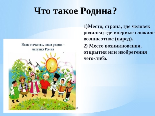 Что такое Родина? 1)Место, страна, где человек родился; где впервые сложился, возник этнос (народ). 2) Место возникновения, открытия или изобретения чего-либо. 