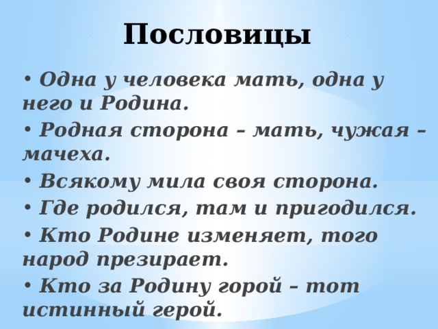 Пословицы • Одна у человека мать, одна у него и Родина. • Родная сторона – мать, чужая –мачеха. • Всякому мила своя сторона. • Где родился, там и пригодился. • Кто Родине изменяет, того народ презирает. • Кто за Родину горой – тот истинный герой. 