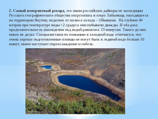 2. Самый невероятный рекорд , это наши российские дайверы из экспедиции Русского географического общества погрузились в озеро Лабынкыр, находящееся на территории Якутии, недалеко от полюса холода – Оймякона. На глубине 40 метров при температуре воды +2 градуса они побывали дважды. И оба раза продолжительность нахождения под водой равнялась 23 минутам. Такого до них никто не делал. Специалистами по плаванию в холодной воде отмечается, что очень хорошо подготовленные пловцы не могут быть в ледяной воде больше 10 минут, иначе наступает переохлаждение и гибель. 