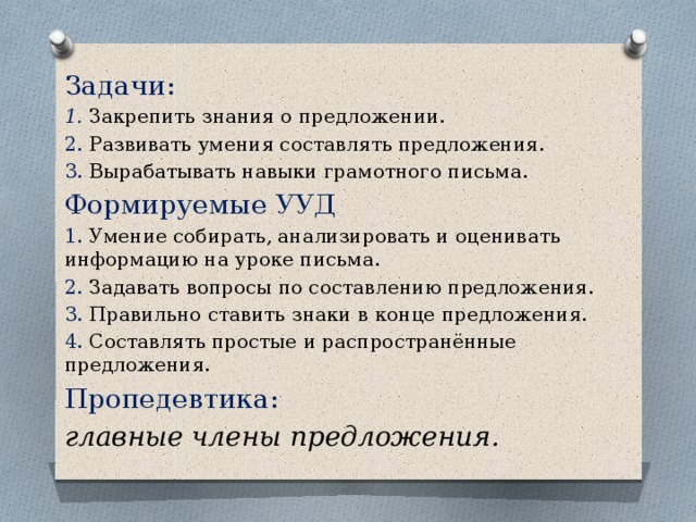 Задачи: 1. Закрепить знания о предложении. 2. Развивать умения составлять предложения. 3. Вырабатывать навыки грамотного письма. Формируемые УУД 1. Умение собирать, анализировать и оценивать информацию на уроке письма. 2. Задавать вопросы по составлению предложения. 3. Правильно ставить знаки в конце предложения. 4. Составлять простые и распространённые предложения. Пропедевтика: главные члены предложения. 