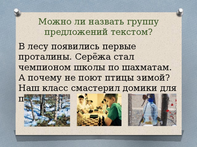 Можно ли назвать группу предложений текстом? В лесу появились первые проталины. Серёжа стал чемпионом школы по шахматам. А почему не поют птицы зимой? Наш класс смастерил домики для птиц. 