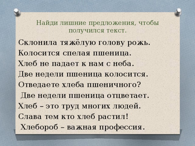 Найди лишние предложения, чтобы получился текст. Склонила тяжёлую голову рожь. Колосится спелая пшеница. Хлеб не падает к нам с неба. Две недели пшеница колосится. Отведаете хлеба пшеничного?  Две недели пшеница отцветает. Хлеб – это труд многих людей. Слава тем кто хлеб растил!  Хлебороб – важная профессия. 