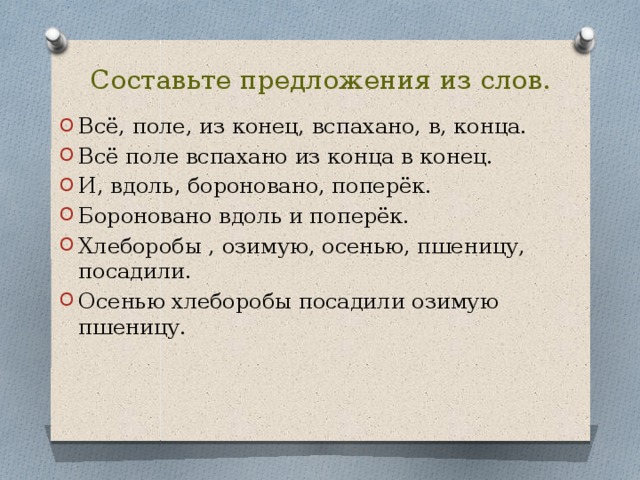 Составьте предложения из слов. Всё, поле, из конец, вспахано, в, конца. Всё поле вспахано из конца в конец. И, вдоль, бороновано, поперёк. Бороновано вдоль и поперёк. Хлеборобы , озимую, осенью, пшеницу, посадили. Осенью хлеборобы посадили озимую пшеницу. 