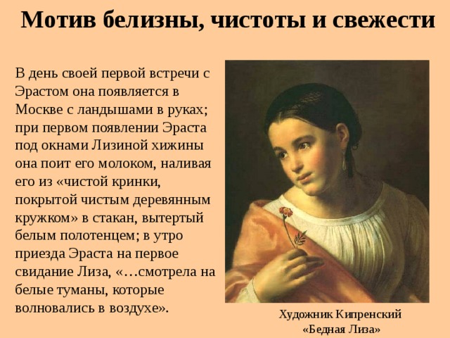 Мотив белизны, чистоты и свежести В день своей первой встречи с Эрастом она появляется в Москве с ландышами в руках; при первом появлении Эраста под окнами Лизиной хижины она поит его молоком, наливая его из «чистой кринки, покрытой чистым деревянным кружком» в стакан, вытертый белым полотенцем; в утро приезда Эраста на первое свидание Лиза, «…смотрела на белые туманы, которые волновались в воздухе». Художник Кипренский  «Бедная Лиза»