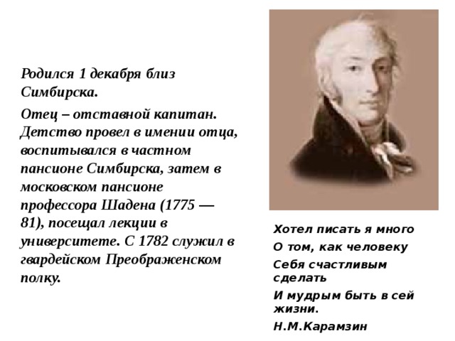 Родился 1 декабря близ Симбирска. Отец – отставной капитан. Детство провел в имении отца, воспитывался в частном пансионе Симбирска, затем в московском пансионе профессора Шадена (1775 — 81), посещал лекции в университете. С 1782 служил в гвардейском Преображенском полку. Хотел писать я много О том, как человеку Себя счастливым сделать И мудрым быть в сей жизни. Н.М.Карамзин