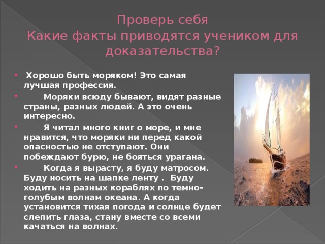 Проверь себя  Какие факты приводятся учеником для доказательства?  Хорошо быть моряком! Это самая лучшая профессия.  Моряки всюду бывают, видят разные страны, разных людей. А это очень интересно.  Я читал много книг о море, и мне нравится, что моряки ни перед какой опасностью не отступают. Они побеждают бурю, не бояться урагана.  Когда я вырасту, я буду матросом. Буду носить на шапке ленту . Буду ходить на разных кораблях по темно-голубым волнам океана. А когда установится тихая погода и солнце будет слепить глаза, стану вместе со всеми качаться на волнах. 