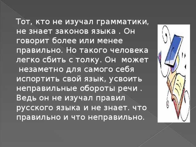 Тот, кто не изучал грамматики, не знает законов языка . Он говорит более или менее правильно. Но такого человека легко сбить с толку. Он может незаметно для самого себя испортить свой язык, усвоить неправильные обороты речи . Ведь он не изучал правил русского языка и не знает. что правильно и что неправильно. 
