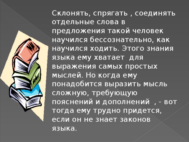 Склонять, спрягать , соединять отдельные слова в предложения такой человек научился бессознательно, как научился ходить. Этого знания языка ему хватает для выражения самых простых мыслей. Но когда ему понадобится выразить мысль сложную, требующую пояснений и дополнений , - вот тогда ему трудно придется, если он не знает законов языка. 