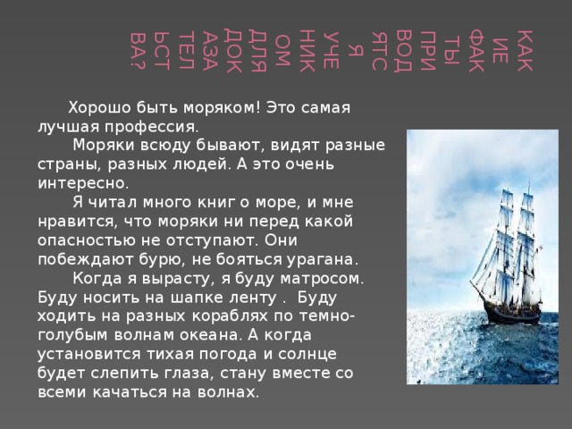 Какие факты приводятся учеником для доказательства?  Хорошо быть моряком! Это самая лучшая профессия.  Моряки всюду бывают, видят разные страны, разных людей. А это очень интересно.  Я читал много книг о море, и мне нравится, что моряки ни перед какой опасностью не отступают. Они побеждают бурю, не бояться урагана.  Когда я вырасту, я буду матросом. Буду носить на шапке ленту . Буду ходить на разных кораблях по темно-голубым волнам океана. А когда установится тихая погода и солнце будет слепить глаза, стану вместе со всеми качаться на волнах. 