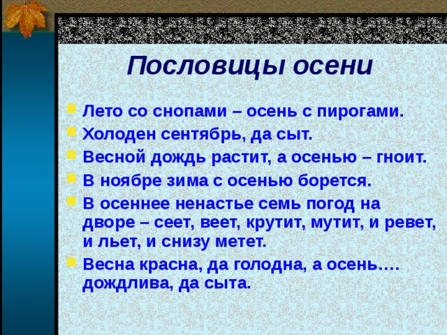  Пословицы осени   Лето со снопами – осень с пирогами. Холоден сентябрь, да сыт. Весной дождь растит, а осенью – гноит. В ноябре зима с осенью борется. В осеннее ненастье семь погод на дворе – сеет, веет, крутит, мутит, и ревет, и льет, и снизу метет. Весна красна, да голодна, а осень…. дождлива, да сыта.  