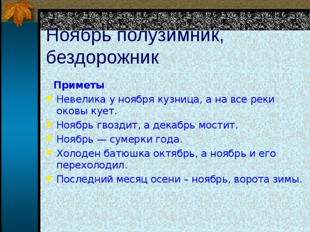 Ноябрь полузимник, бездорожник  Приметы Невелика у ноября кузница, а на все реки оковы кует. Ноябрь гвоздит, а декабрь мостит. Ноябрь — сумерки года. Холоден батюшка октябрь, а ноябрь и его перехолодил. Последний месяц осени – ноябрь, ворота зимы.   