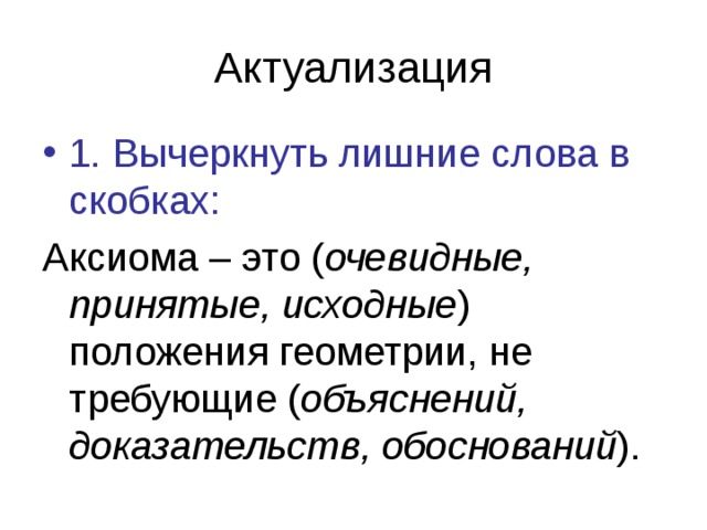 Актуализация 1. Вычеркнуть лишние слова в скобках: Аксиома – это ( очевидные, принятые, исходные ) положения геометрии, не требующие ( объяснений, доказательств, обоснований ). 
