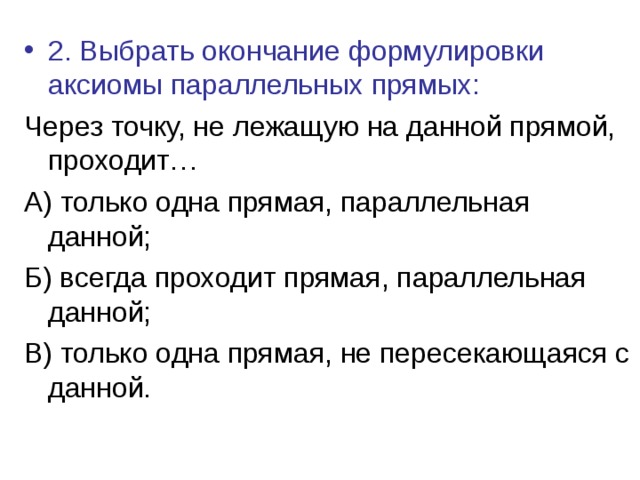2. Выбрать окончание формулировки аксиомы параллельных прямых: Через точку, не лежащую на данной прямой, проходит… А) только одна прямая, параллельная данной; Б) всегда проходит прямая, параллельная данной; В) только одна прямая, не пересекающаяся с данной. 