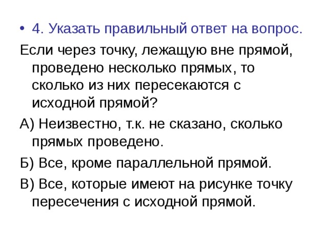 4. Указать правильный ответ на вопрос. Если через точку, лежащую вне прямой, проведено несколько прямых, то сколько из них пересекаются с исходной прямой? А) Неизвестно, т.к. не сказано, сколько прямых проведено. Б) Все, кроме параллельной прямой. В) Все, которые имеют на рисунке точку пересечения с исходной прямой. 