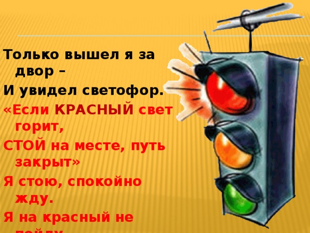 Только вышел я за двор – И увидел светофор.  «Если КРАСНЫЙ свет горит, СТОЙ на месте, путь закрыт» Я стою, спокойно жду. Я на красный не пойду. 