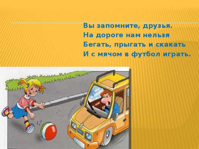 Вы запомните, друзья. На дороге нам нельзя Бегать, прыгать и скакать И с мячом в футбол играть. 