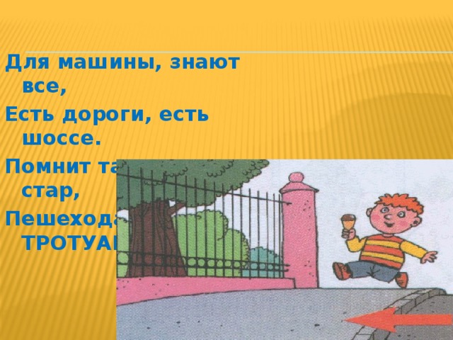 Для машины, знают все, Есть дороги, есть шоссе. Помнит также мал и стар, Пешеходам – ТРОТУАР. 
