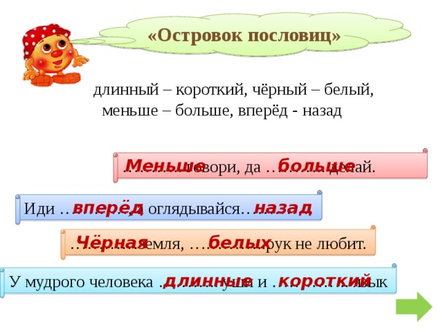 «Островок пословиц» длинный – короткий, чёрный – белый,  меньше – больше, вперёд - назад ……… .. говори, да ……….. делай. Меньше больше Иди …………, а оглядывайся…………. вперёд назад ………… земля, …………..рук не любит. Чёрная белых У мудрого человека ……….. уши и ………….. язык короткий длинные 
