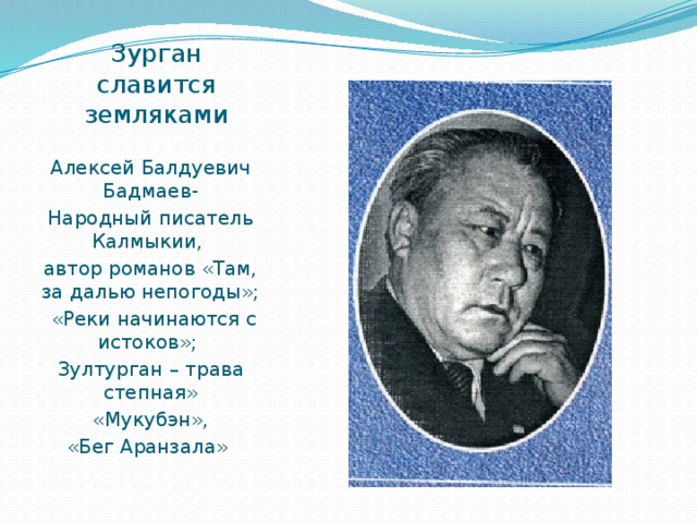 Зурган славится земляками Алексей Балдуевич Бадмаев- Народный писатель Калмыкии, автор романов «Там, за далью непогоды»;  «Реки начинаются с истоков»; Зултурган – трава степная»  «Мукубэн», «Бег Аранзала» 