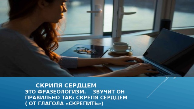  скрипя сердцем  это фразеологизм. Звучит он  правильно так: скрепя сердцем  ( от глагола «скрепить») 