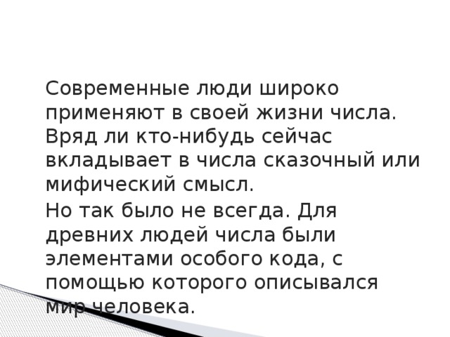  Современные люди широко применяют в своей жизни числа. Вряд ли кто-нибудь сейчас вкладывает в числа сказочный или мифический смысл.  Но так было не всегда. Для древних людей числа были элементами особого кода, с помощью которого описывался мир человека. 