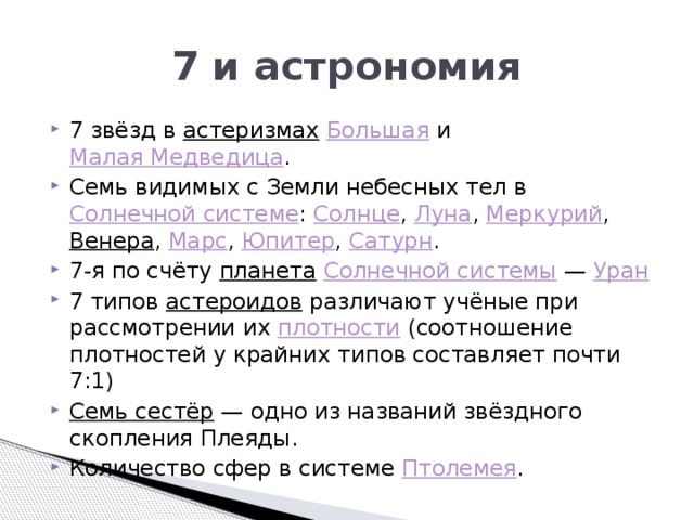 7 и астрономия 7 звёзд в  астеризмах   Большая  и  Малая Медведица . Семь видимых с Земли небесных тел в  Солнечной системе :  Солнце ,  Луна ,  Меркурий ,  Венера ,  Марс ,  Юпитер ,  Сатурн . 7-я по счёту  планета   Солнечной системы  —  Уран 7 типов  астероидов  различают учёные при рассмотрении их  плотности  (соотношение плотностей у крайних типов составляет почти 7:1) Семь сестёр  — одно из названий звёздного скопления Плеяды. Количество сфер в системе  Птолемея . 