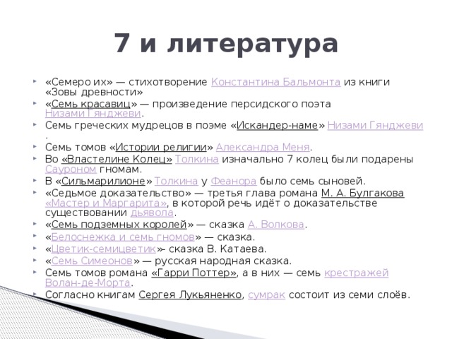 7 и литература «Семеро их» — стихотворение  Константина Бальмонта  из книги «Зовы древности» « Семь красавиц » — произведение персидского поэта  Низами Гянджеви . Семь греческих мудрецов в поэме « Искандер-наме »  Низами Гянджеви . Семь томов « Истории религии »  Александра Меня . Во  «Властелине Колец»   Толкина  изначально 7 колец были подарены  Сауроном  гномам. В « Сильмарилионе »  Толкина  у  Феанора  было семь сыновей. «Седьмое доказательство» — третья глава романа  М. А. Булгакова   «Мастер и Маргарита» , в которой речь идёт о доказательстве существовании  дьявола . « Семь подземных королей » — сказка  А. Волкова . « Белоснежка и семь гномов » — сказка. « Цветик-семицветик »- сказка В. Катаева. « Семь Симеонов » — русская народная сказка. Семь томов романа  «Гарри Поттер» , а в них — семь  крестражей   Волан-де-Морта . Согласно книгам  Сергея Лукьяненко ,  сумрак  состоит из семи слоёв. 