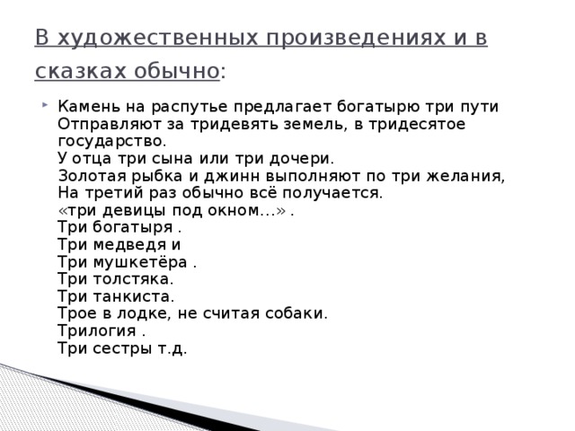 В художественных произведениях и в сказках обычно :   Камень на распутье предлагает богатырю три пути   Отправляют за тридевять земель, в тридесятое государство.   У отца три сына или три дочери.   Золотая рыбка и джинн выполняют по три желания,   На третий раз обычно всё получается.   «три девицы под окном…» .   Три богатыря .   Три медведя и   Три мушкетёра .   Три толстяка.   Три танкиста.   Трое в лодке, не считая собаки.   Трилогия .   Три сестры т.д.  