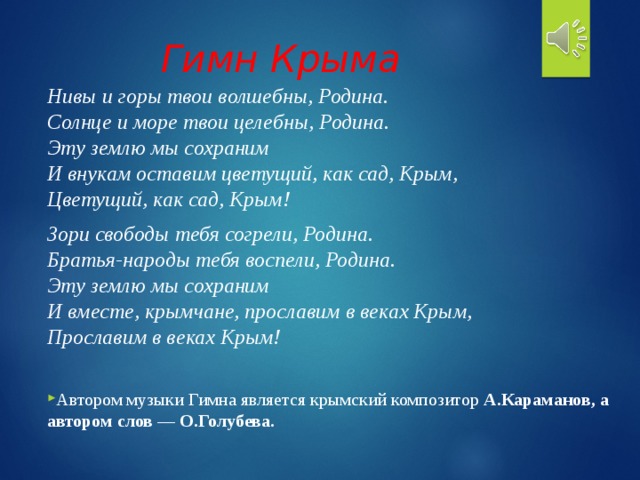 Гимн Крыма   Нивы и горы твои волшебны, Родина.  Солнце и море твои целебны, Родина.  Эту землю мы сохраним  И внукам оставим цветущий, как сад, Крым,  Цветущий, как сад, Крым! Зори свободы тебя согрели, Родина.  Братья-народы тебя воспели, Родина.  Эту землю мы сохраним  И вместе, крымчане, прославим в веках Крым,  Прославим в веках Крым! Автором музыки Гимна является крымский композитор А.Караманов, а автором слов — О.Голубева. 