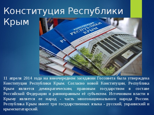 Конституция Республики Крым 11 апреля 2014 года на внеочередном заседании Госсовета была утверждена Конституция Республики Крым. Согласно новой Конституции, Республика Крым является демократическим, правовым государством в составе Российской Федерации и равноправным её субъектом. Источником власти в Крыму является ее народ - часть многонационального народа России. Республика Крым имеет три государственных языка - русский, украинский и крымскотатарский. 