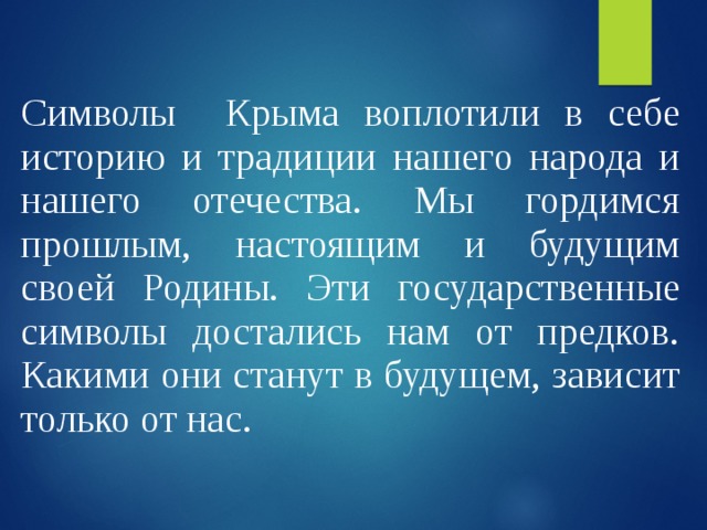 Символы Крыма воплотили в себе историю и традиции нашего народа и нашего отечества. Мы гордимся прошлым, настоящим и будущим своей Родины. Эти государственные символы достались нам от предков. Какими они станут в будущем, зависит только от нас. 