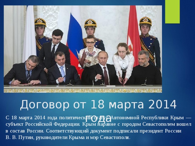 Договор от 18 марта 2014 года С 18 марта 2014 года политический статус Автономной Республики Крым — субъект Российской Федерации. Крым наравне с городом Севастополем вошел в состав России. Соответствующий документ подписали президент России В. В. Путин, руководители Крыма и мэр Севастополя.  