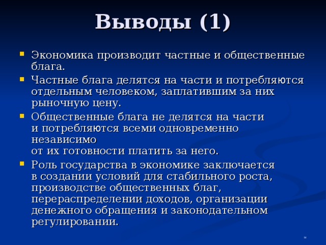 Выводы (1) Экономика производит частные и общественные блага. Частные блага делятся на части и потребля ю тся отдельным человеком, заплатившим за них рыночную цену. Общественные блага не делятся на части  и потребля ю тся всеми одновременно независимо  от их готовности платить за него. Роль государства в экономике заключается  в создании условий для стабильного роста, производстве общественных благ, перераспределении доходов, организации денежного обращения и законодательном регулировании.  