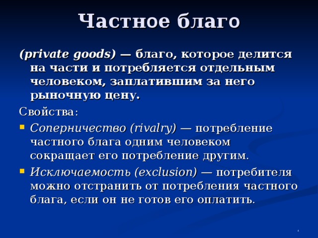 Частн о е благ о (private goods) — благо, которое делится  на части и потребляется отдельным человеком, заплатившим за него рыночную цену. Свойства: Соперничество (rivalry) — потребление частного блага одним человеком сокращает его потребление другим. Исключаемость (exclusion) — потребителя можно отстранить от потребления частного блага, если он не готов его оплатить.  